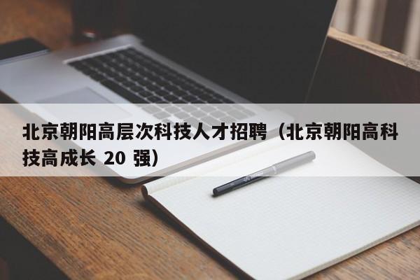 北京朝阳高层次科技人才招聘（北京朝阳高科技高成长 20 强）-第1张图片-科学人才网 - 优质科学人才招聘平台