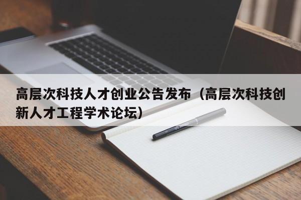 高层次科技人才创业公告发布（高层次科技创新人才工程学术论坛）-第1张图片-科学人才网 - 优质科学人才招聘平台