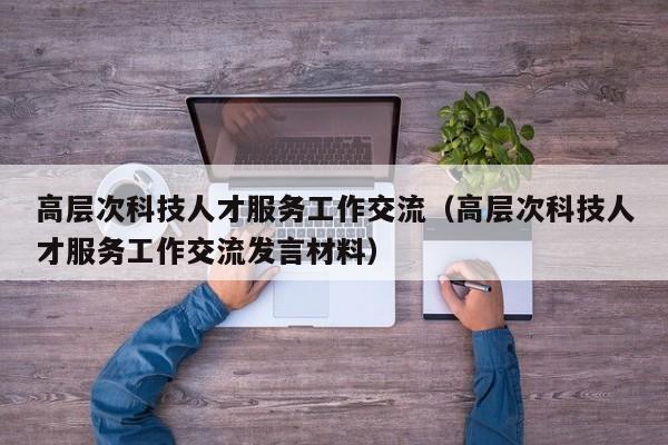 高层次科技人才服务工作交流（高层次科技人才服务工作交流发言材料）-第1张图片-科学人才网 - 优质科学人才招聘平台