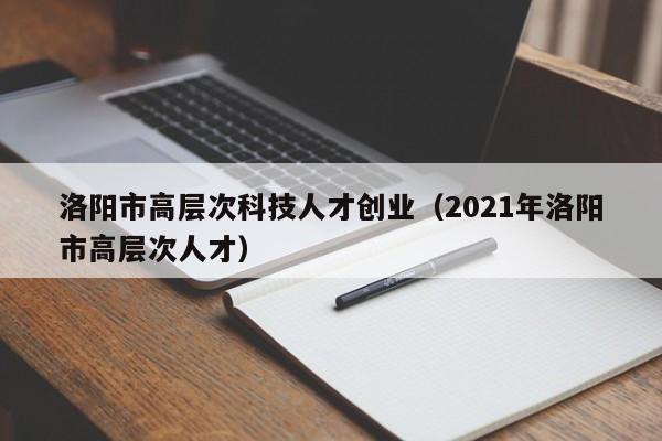 洛阳市高层次科技人才创业（2021年洛阳市高层次人才）-第1张图片-科学人才网 - 优质科学人才招聘平台