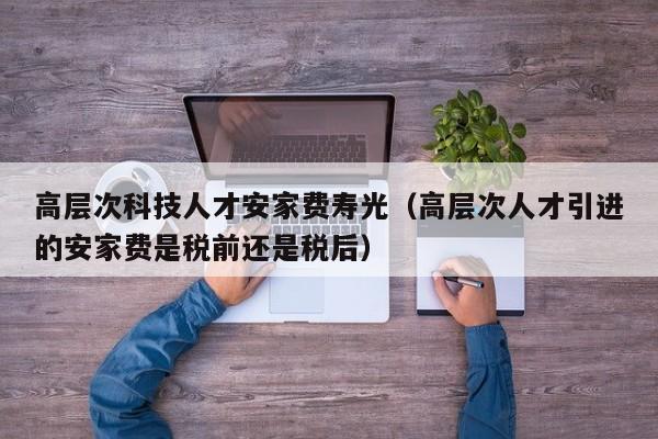高层次科技人才安家费寿光（高层次人才引进的安家费是税前还是税后）-第1张图片-科学人才网 - 优质科学人才招聘平台