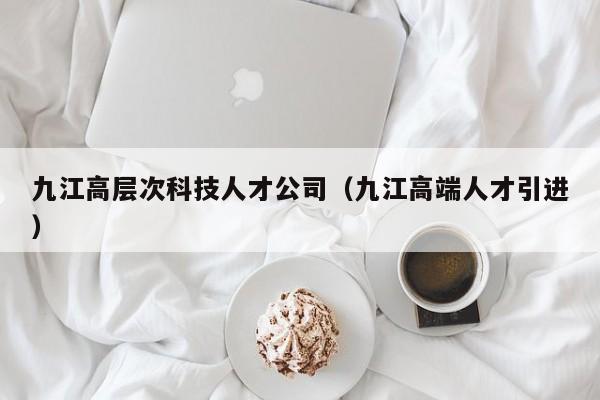九江高层次科技人才公司（九江高端人才引进）-第1张图片-科学人才网 - 优质科学人才招聘平台