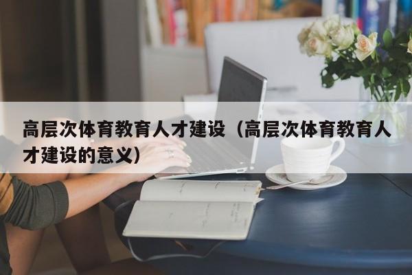 高层次体育教育人才建设（高层次体育教育人才建设的意义）-第1张图片-科学人才网 - 优质科学人才招聘平台
