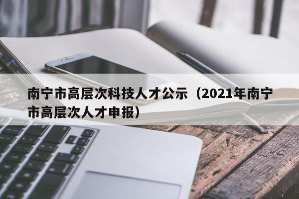 南宁市高层次科技人才公示（2021年南宁市高层次人才申报）-第1张图片-科学人才网 - 优质科学人才招聘平台