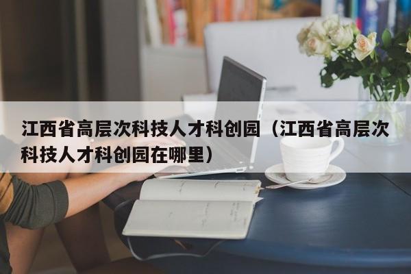 江西省高层次科技人才科创园（江西省高层次科技人才科创园在哪里）-第1张图片-科学人才网 - 优质科学人才招聘平台