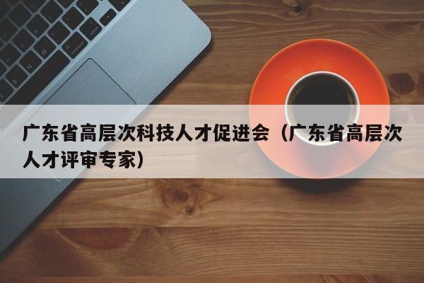 广东省高层次科技人才促进会（广东省高层次人才评审专家）-第1张图片-科学人才网 - 优质科学人才招聘平台