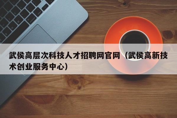 武侯高层次科技人才招聘网官网（武侯高新技术创业服务中心）-第1张图片-科学人才网 - 优质科学人才招聘平台