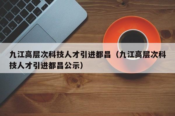 九江高层次科技人才引进都昌（九江高层次科技人才引进都昌公示）-第1张图片-科学人才网 - 优质科学人才招聘平台
