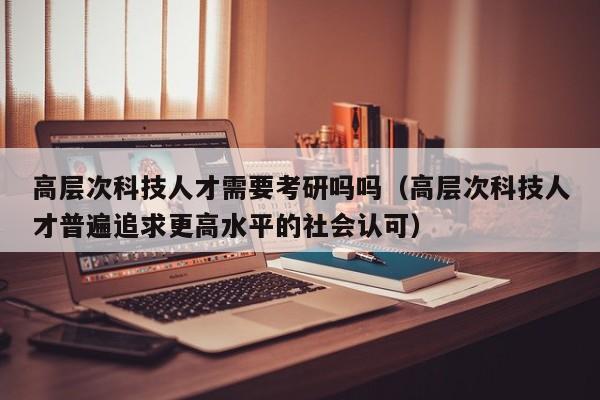 高层次科技人才需要考研吗吗（高层次科技人才普遍追求更高水平的社会认可）-第1张图片-科学人才网 - 优质科学人才招聘平台