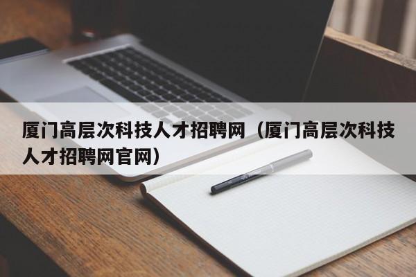 厦门高层次科技人才招聘网（厦门高层次科技人才招聘网官网）-第1张图片-科学人才网 - 优质科学人才招聘平台
