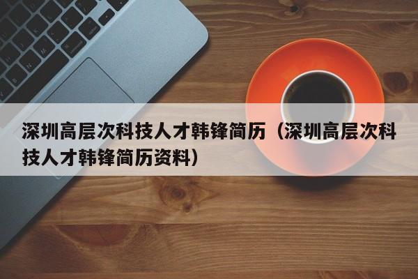 深圳高层次科技人才韩锋简历（深圳高层次科技人才韩锋简历资料）-第1张图片-科学人才网 - 优质科学人才招聘平台