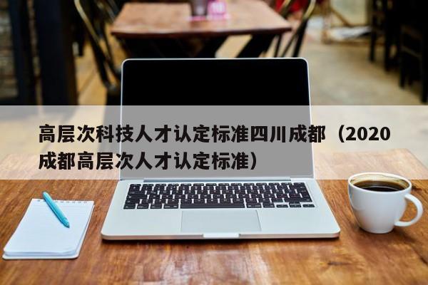 高层次科技人才认定标准四川成都（2020成都高层次人才认定标准）-第1张图片-科学人才网 - 优质科学人才招聘平台