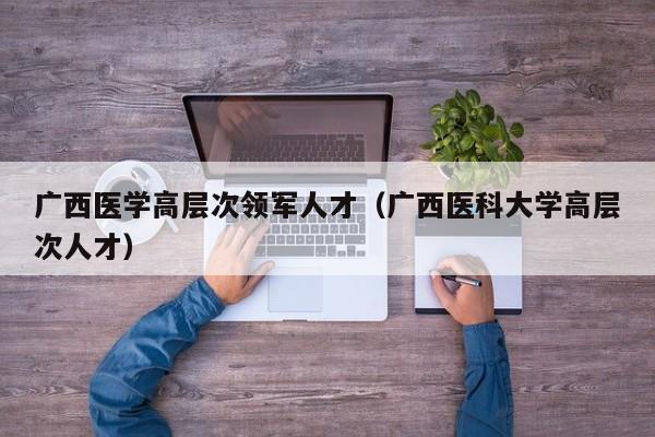 广西医学高层次领军人才（广西医科大学高层次人才）-第1张图片-科学人才网 - 优质科学人才招聘平台