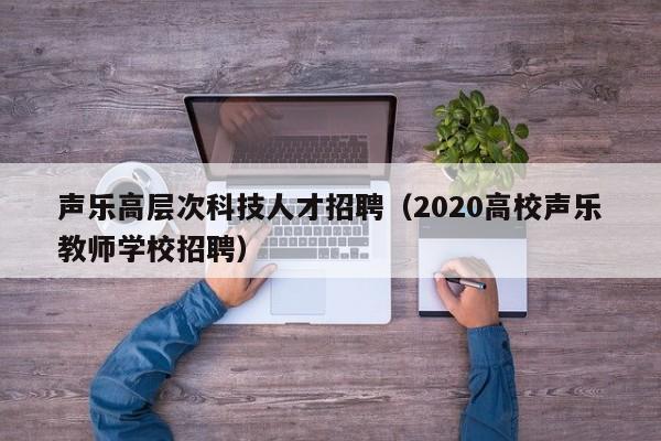 声乐高层次科技人才招聘（2020高校声乐教师学校招聘）-第1张图片-科学人才网 - 优质科学人才招聘平台