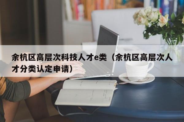 余杭区高层次科技人才e类（余杭区高层次人才分类认定申请）-第1张图片-科学人才网 - 优质科学人才招聘平台