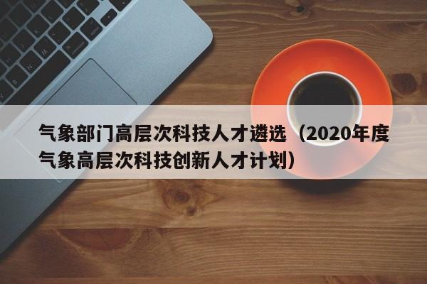 气象部门高层次科技人才遴选（2020年度气象高层次科技创新人才计划）-第1张图片-科学人才网 - 优质科学人才招聘平台