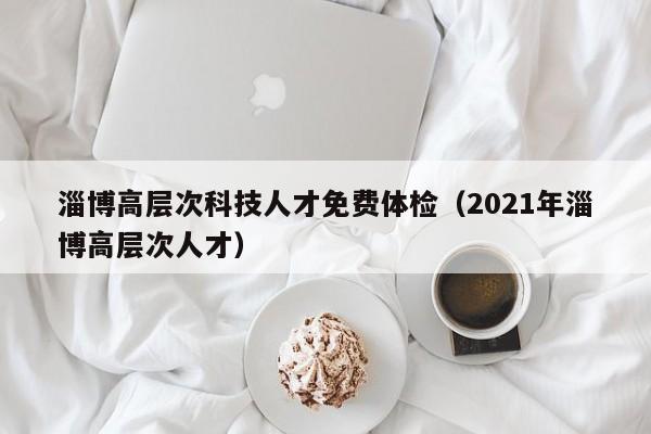 淄博高层次科技人才免费体检（2021年淄博高层次人才）-第1张图片-科学人才网 - 优质科学人才招聘平台