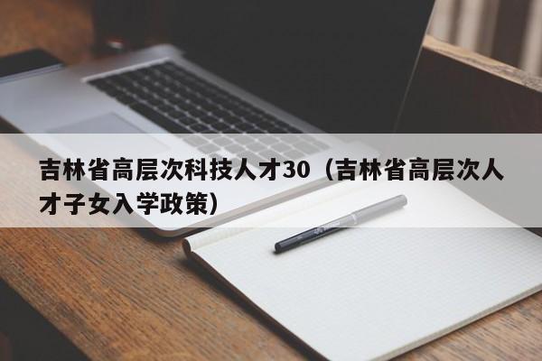 吉林省高层次科技人才30（吉林省高层次人才子女入学政策）-第1张图片-科学人才网 - 优质科学人才招聘平台