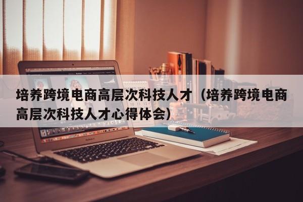 培养跨境电商高层次科技人才（培养跨境电商高层次科技人才心得体会）-第1张图片-科学人才网 - 优质科学人才招聘平台