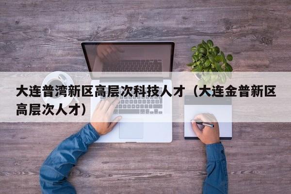 大连普湾新区高层次科技人才（大连金普新区高层次人才）-第1张图片-科学人才网 - 优质科学人才招聘平台