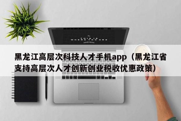 黑龙江高层次科技人才手机app（黑龙江省支持高层次人才创新创业税收优惠政策）-第1张图片-科学人才网 - 优质科学人才招聘平台