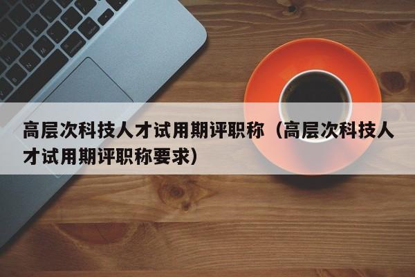 高层次科技人才试用期评职称（高层次科技人才试用期评职称要求）-第1张图片-科学人才网 - 优质科学人才招聘平台