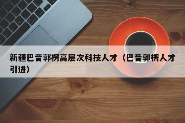 新疆巴音郭楞高层次科技人才（巴音郭楞人才引进）-第1张图片-科学人才网 - 优质科学人才招聘平台