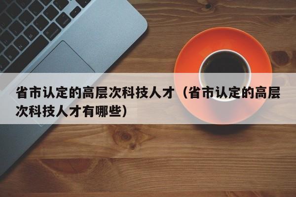 省市认定的高层次科技人才（省市认定的高层次科技人才有哪些）-第1张图片-科学人才网 - 优质科学人才招聘平台