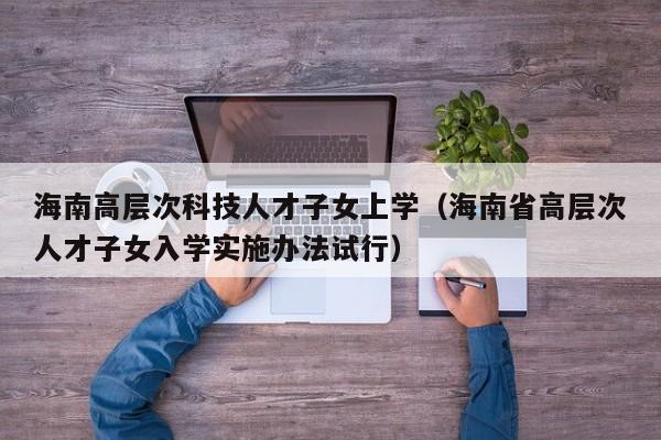 海南高层次科技人才子女上学（海南省高层次人才子女入学实施办法试行）-第1张图片-科学人才网 - 优质科学人才招聘平台