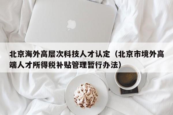 北京海外高层次科技人才认定（北京市境外高端人才所得税补贴管理暂行办法）-第1张图片-科学人才网 - 优质科学人才招聘平台