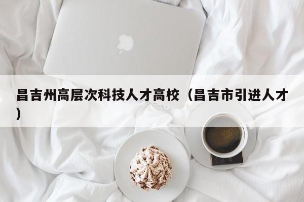 昌吉州高层次科技人才高校（昌吉市引进人才）-第1张图片-科学人才网 - 优质科学人才招聘平台