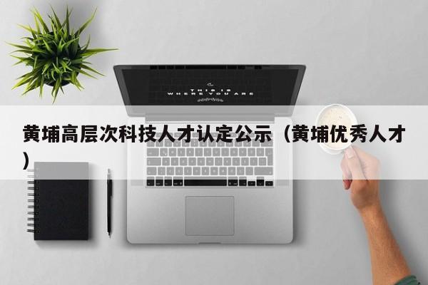 黄埔高层次科技人才认定公示（黄埔优秀人才）-第1张图片-科学人才网 - 优质科学人才招聘平台