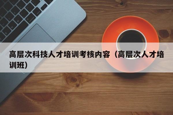 高层次科技人才培训考核内容（高层次人才培训班）-第1张图片-科学人才网 - 优质科学人才招聘平台