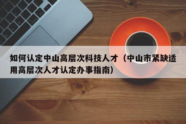 如何认定中山高层次科技人才（中山市紧缺适用高层次人才认定办事指南）-第1张图片-科学人才网 - 优质科学人才招聘平台
