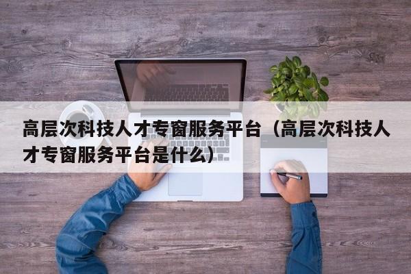 高层次科技人才专窗服务平台（高层次科技人才专窗服务平台是什么）-第1张图片-科学人才网 - 优质科学人才招聘平台