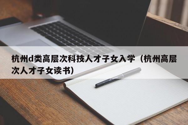 杭州d类高层次科技人才子女入学（杭州高层次人才子女读书）-第1张图片-科学人才网 - 优质科学人才招聘平台