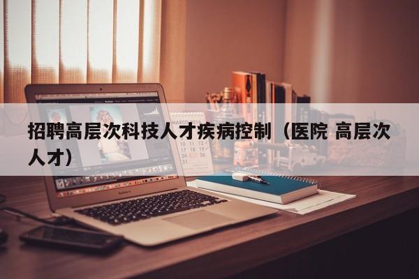 招聘高层次科技人才疾病控制（医院 高层次人才）-第1张图片-科学人才网 - 优质科学人才招聘平台