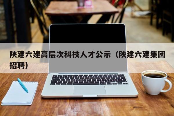 陕建六建高层次科技人才公示（陕建六建集团招聘）-第1张图片-科学人才网 - 优质科学人才招聘平台