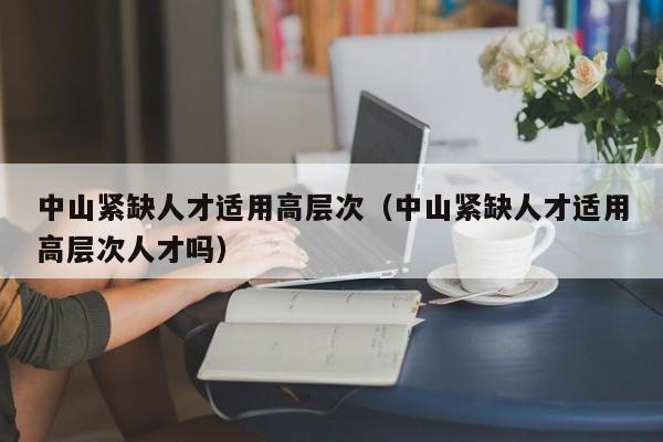 中山紧缺人才适用高层次（中山紧缺人才适用高层次人才吗）-第1张图片-科学人才网 - 优质科学人才招聘平台