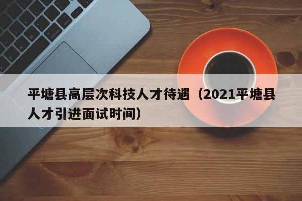平塘县高层次科技人才待遇（2021平塘县人才引进面试时间）-第1张图片-科学人才网 - 优质科学人才招聘平台