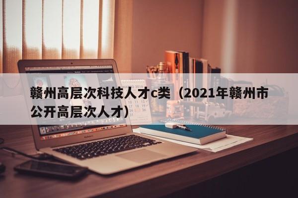赣州高层次科技人才c类（2021年赣州市公开高层次人才）-第1张图片-科学人才网 - 优质科学人才招聘平台