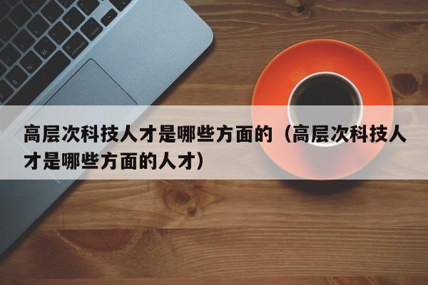 高层次科技人才是哪些方面的（高层次科技人才是哪些方面的人才）-第1张图片-科学人才网 - 优质科学人才招聘平台