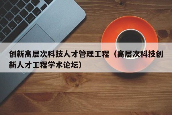 创新高层次科技人才管理工程（高层次科技创新人才工程学术论坛）-第1张图片-科学人才网 - 优质科学人才招聘平台