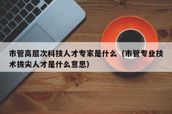 市管高层次科技人才专家是什么（市管专业技术拔尖人才是什么意思）-第1张图片-科学人才网 - 优质科学人才招聘平台
