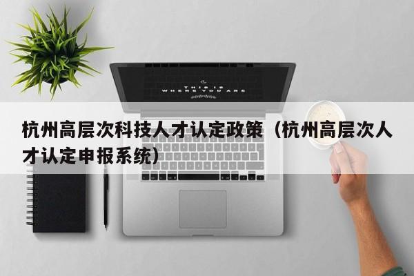 杭州高层次科技人才认定政策（杭州高层次人才认定申报系统）-第1张图片-科学人才网 - 优质科学人才招聘平台