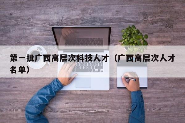 第一批广西高层次科技人才（广西高层次人才名单）-第1张图片-科学人才网 - 优质科学人才招聘平台