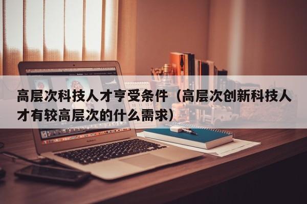 高层次科技人才亨受条件（高层次创新科技人才有较高层次的什么需求）-第1张图片-科学人才网 - 优质科学人才招聘平台