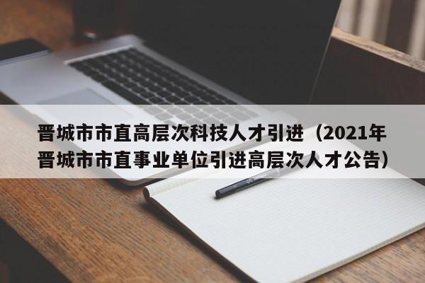 晋城市市直高层次科技人才引进（2021年晋城市市直事业单位引进高层次人才公告）-第1张图片-科学人才网 - 优质科学人才招聘平台