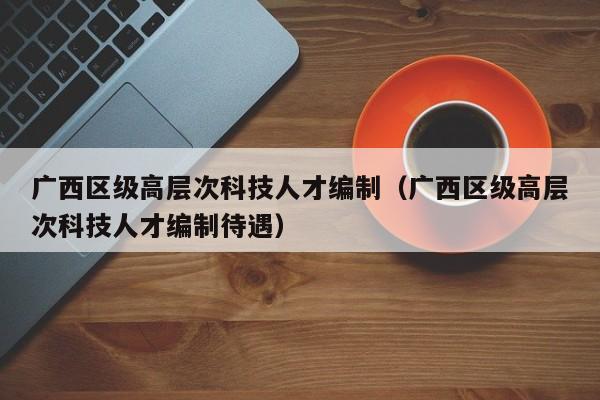 广西区级高层次科技人才编制（广西区级高层次科技人才编制待遇）-第1张图片-科学人才网 - 优质科学人才招聘平台