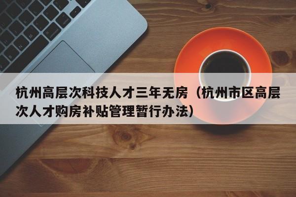 杭州高层次科技人才三年无房（杭州市区高层次人才购房补贴管理暂行办法）-第1张图片-科学人才网 - 优质科学人才招聘平台